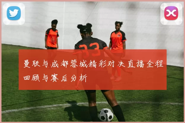 曼联与成都蓉城精彩对决直播全程回顾与赛后分析