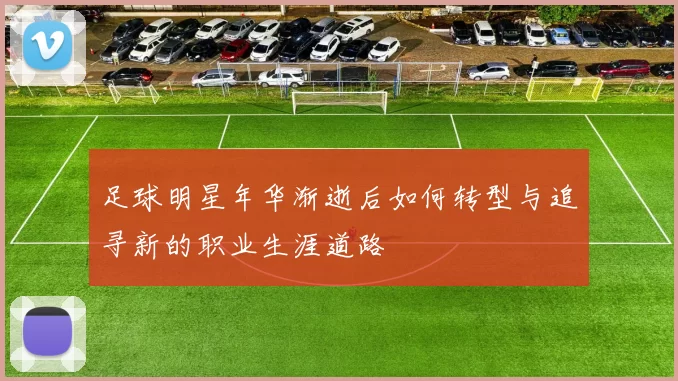 足球明星年华渐逝后如何转型与追寻新的职业生涯道路