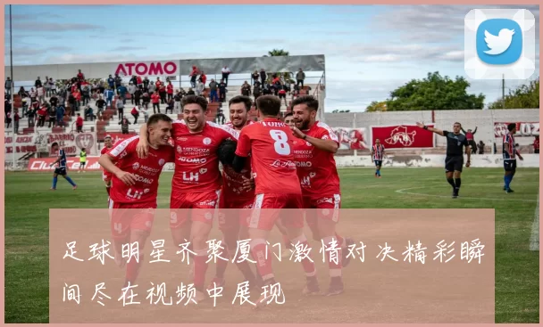 足球明星齐聚厦门激情对决精彩瞬间尽在视频中展现