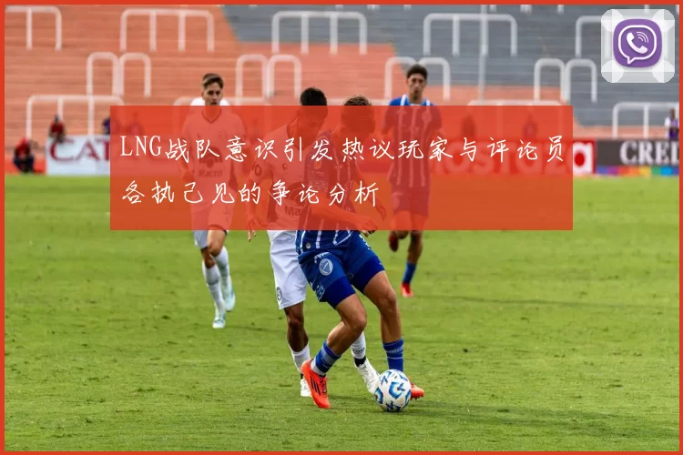 LNG战队意识引发热议玩家与评论员各执己见的争论分析