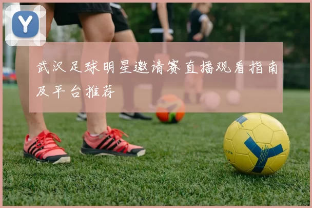 武汉足球明星邀请赛直播观看指南及平台推荐