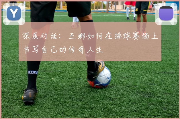 深度对话：王娜如何在排球赛场上书写自己的传奇人生