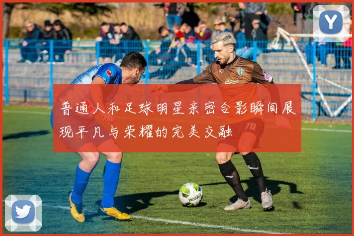 普通人和足球明星亲密合影瞬间展现平凡与荣耀的完美交融
