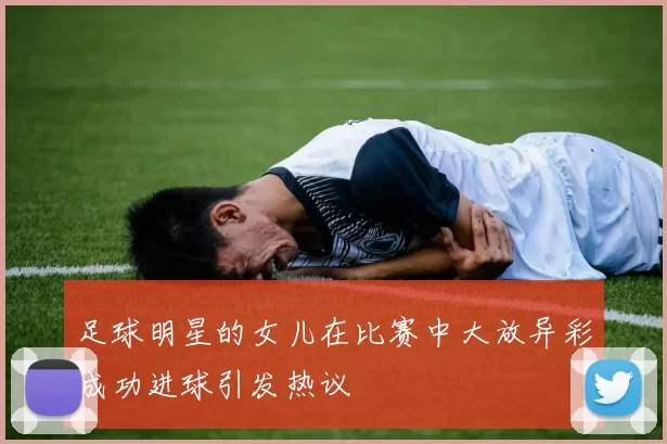 足球明星的女儿在比赛中大放异彩成功进球引发热议