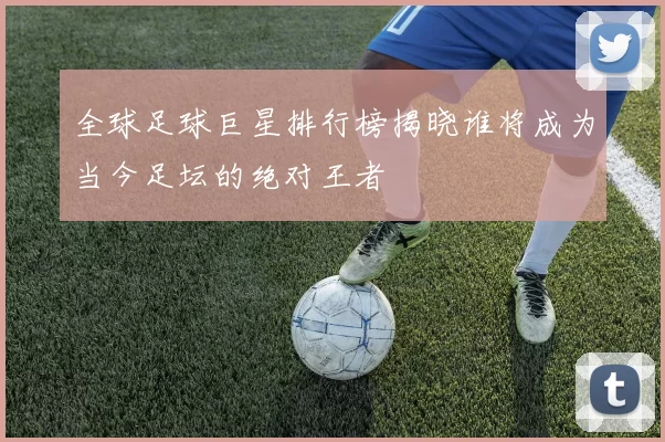 全球足球巨星排行榜揭晓谁将成为当今足坛的绝对王者