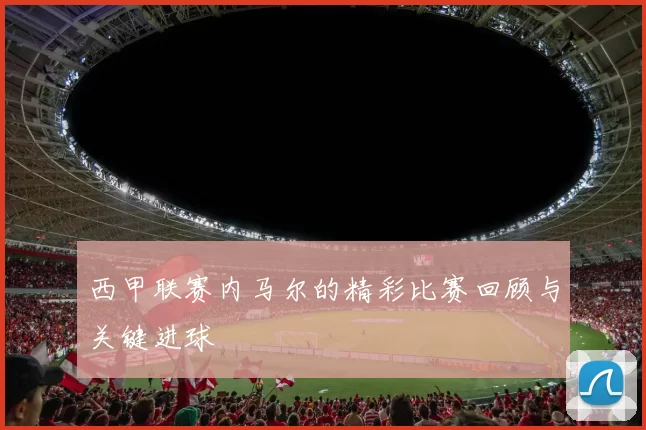 西甲联赛内马尔的精彩比赛回顾与关键进球