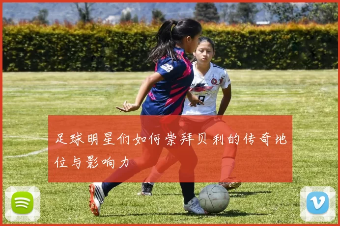 足球明星们如何崇拜贝利的传奇地位与影响力