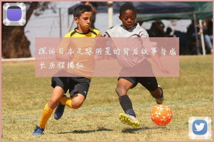 探访日本足球明星的背后故事与成长历程揭秘