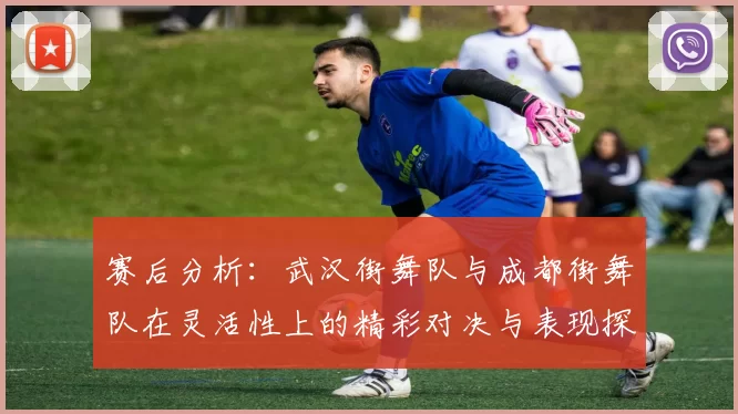 赛后分析：武汉街舞队与成都街舞队在灵活性上的精彩对决与表现探讨