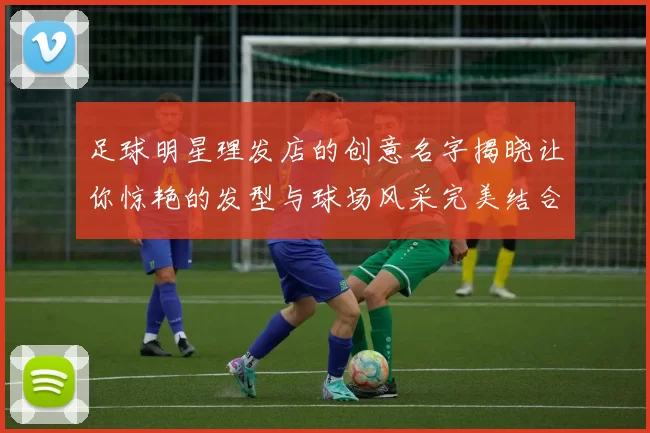 足球明星理发店的创意名字揭晓让你惊艳的发型与球场风采完美结合