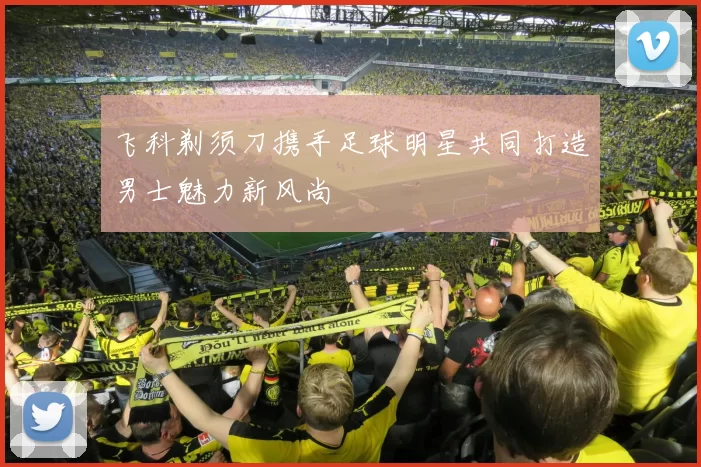 飞科剃须刀携手足球明星共同打造男士魅力新风尚