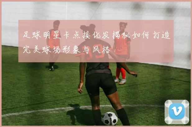 足球明星卡点接化发揭秘如何打造完美球场形象与风格