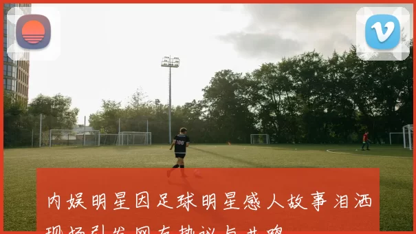 内娱明星因足球明星感人故事泪洒现场引发网友热议与共鸣