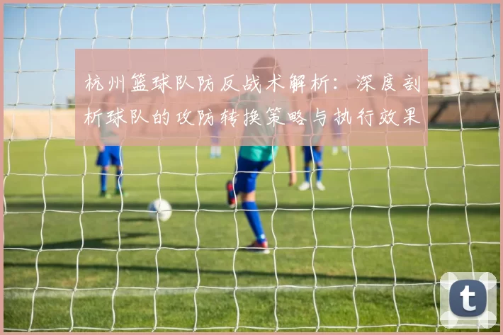 杭州篮球队防反战术解析：深度剖析球队的攻防转换策略与执行效果