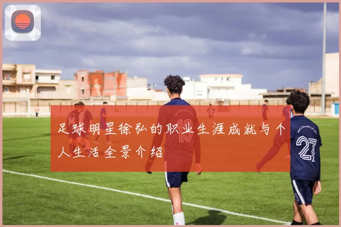 足球明星徐弘的职业生涯成就与个人生活全景介绍