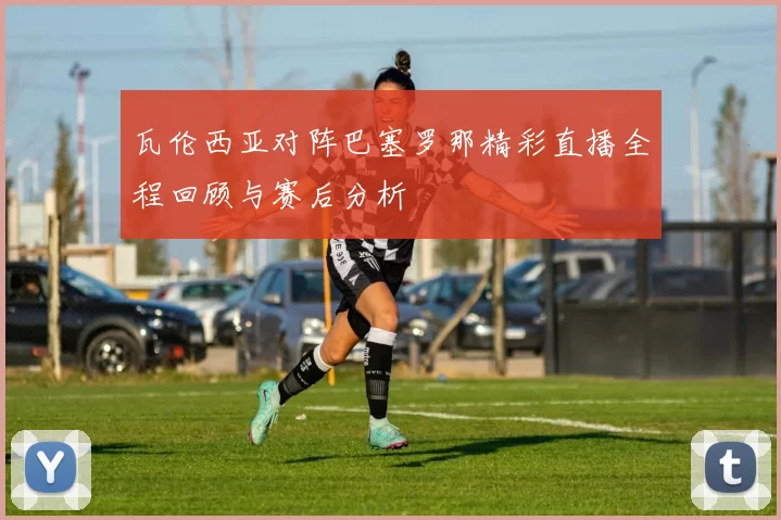 瓦伦西亚对阵巴塞罗那精彩直播全程回顾与赛后分析