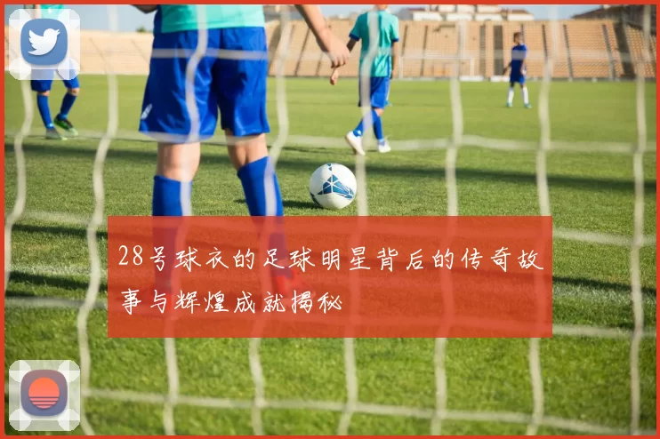 28号球衣的足球明星背后的传奇故事与辉煌成就揭秘