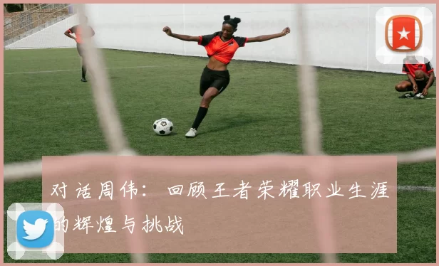 对话周伟：回顾王者荣耀职业生涯的辉煌与挑战