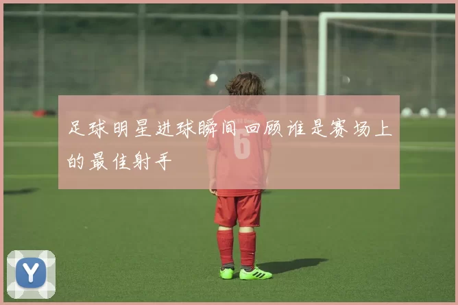 足球明星进球瞬间回顾谁是赛场上的最佳射手