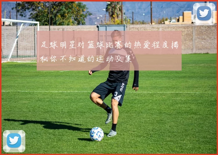 足球明星对篮球比赛的热爱程度揭秘你不知道的运动交集