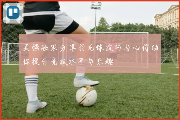 吴强独家分享羽毛球技巧与心得助你提升竞技水平与乐趣