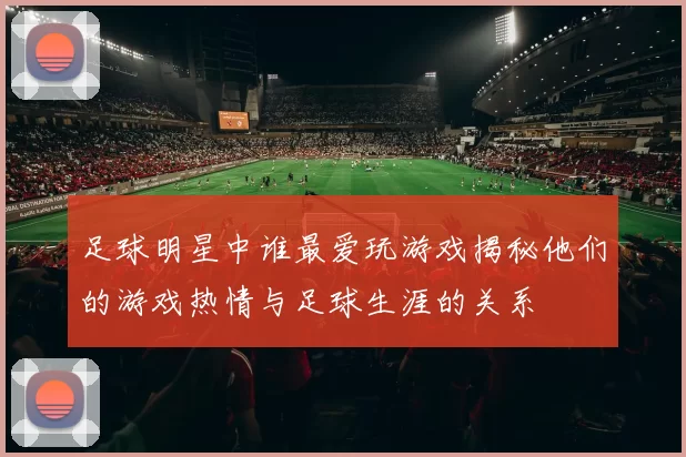 足球明星中谁最爱玩游戏揭秘他们的游戏热情与足球生涯的关系