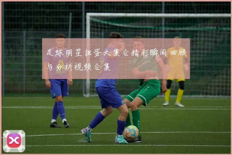 足球明星扭蛋大集合精彩瞬间回顾与分析视频合集