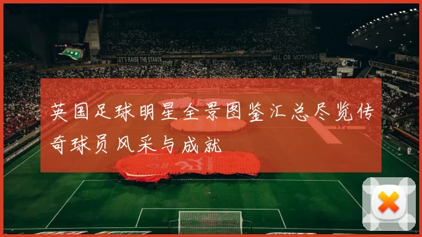 英国足球明星全景图鉴汇总尽览传奇球员风采与成就