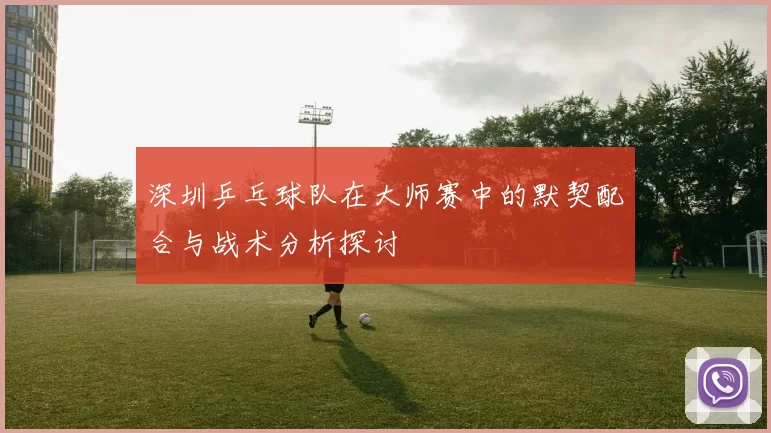 深圳乒乓球队在大师赛中的默契配合与战术分析探讨