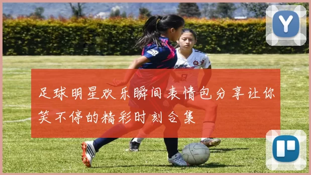 足球明星欢乐瞬间表情包分享让你笑不停的精彩时刻合集