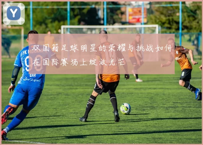 双国籍足球明星的荣耀与挑战如何在国际赛场上绽放光芒