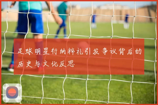 足球明星行纳粹礼引发争议背后的历史与文化反思