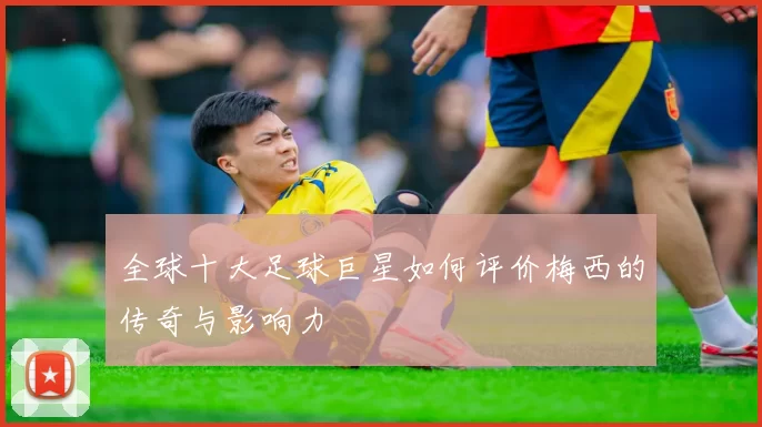全球十大足球巨星如何评价梅西的传奇与影响力