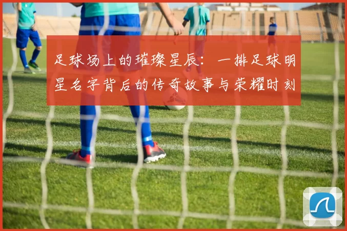 足球场上的璀璨星辰：一排足球明星名字背后的传奇故事与荣耀时刻