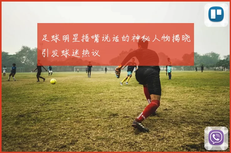 足球明星捂嘴说话的神秘人物揭晓引发球迷热议