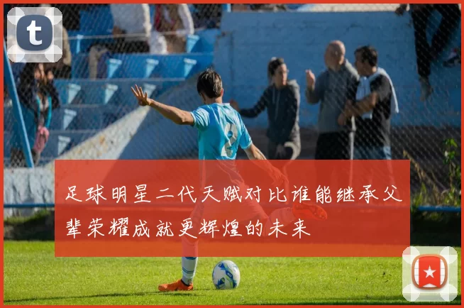 足球明星二代天赋对比谁能继承父辈荣耀成就更辉煌的未来