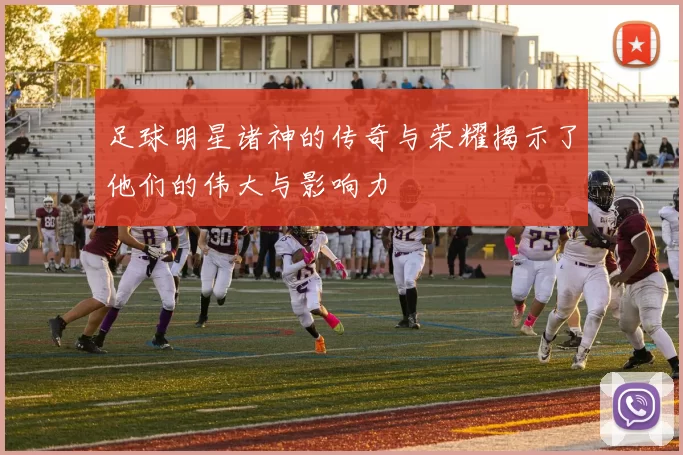 足球明星诸神的传奇与荣耀揭示了他们的伟大与影响力